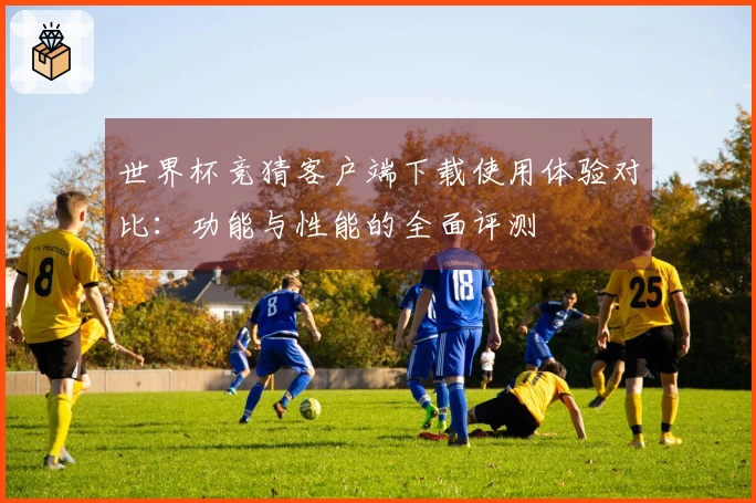 世界杯竞猜客户端下载使用体验对比：功能与性能的全面评测